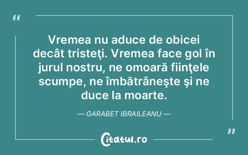 Vremea nu aduce de obicei decât tristeţi. Vremea face gol în jurul nostru, ne omoară fiinţele scumpe, ne îmbătrâneşte şi ne duce la moarte. Garabet Ibraileanu