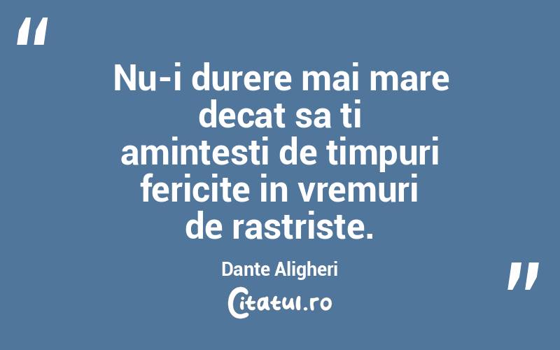 Nu-i durere mai mare decat sa ti amintesti de timpuri fericite in vremuri de rastriste. Dante Aligheri