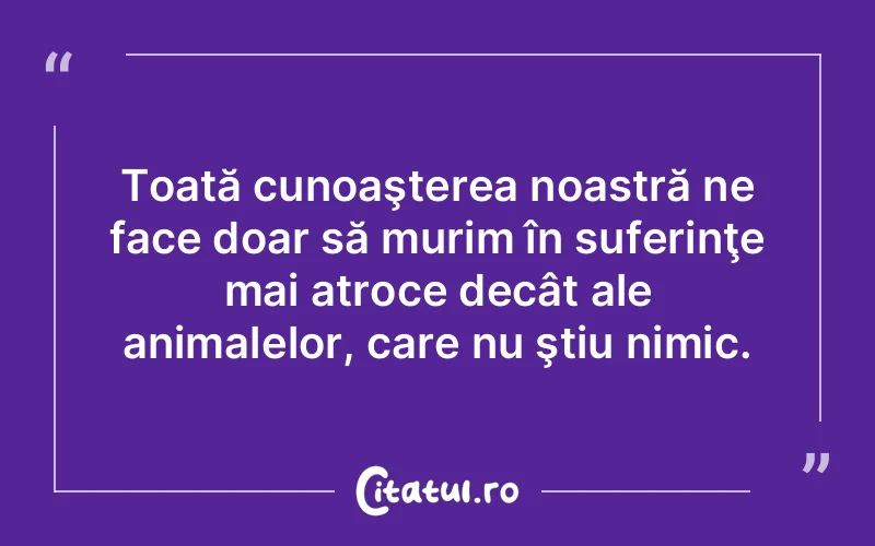 Toată cunoaşterea noastră ne face doar să murim în suferinţe mai atroce decât ale animalelor, care nu ştiu nimic.