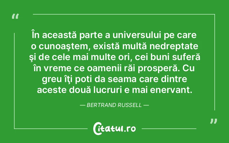 În această parte a universului pe care o cunoaştem, există multă nedreptate şi de cele mai multe ori, cei buni suferă în vreme ce oamenii răi prosperă. Cu greu îţi poti da seama care dintre aceste două lucruri e mai enervant. Bertrand Russell