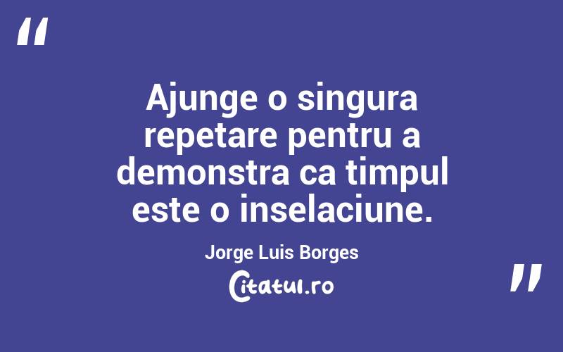 Ajunge o singura repetare pentru a demonstra ca timpul este o inselaciune. Jorge Luis Borges