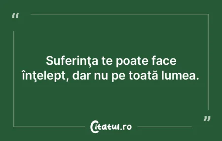 Suferinţa te poate face înţelept, dar...