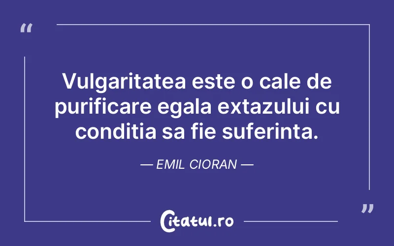Vulgaritatea este o cale de purificare egala extazului cu conditia sa fie suferinta. Emil Cioran