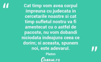 Cat timp vom avea corpul impreuna cu judecata in cercetarile noastre si cat timp sufletul nostru va fi amestecat cu o astfel de pacoste, nu vom dobandi niciodata indeajuns ceea ce dorim; si aceasta, spunem noi, este adevarul. Platon...