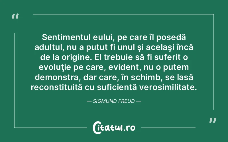 Sentimentul eului, pe care îl posedă adultul, nu a putut fi unul şi acelaşi încă de la origine. El trebuie să fi suferit o evoluţie pe care, evident, nu o putem demonstra, dar care, în schimb, se lasă reconstituită cu suficientă verosimilitate. Sigmund Freud