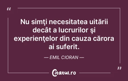 Nu simţi necesitatea uitării decât a ...