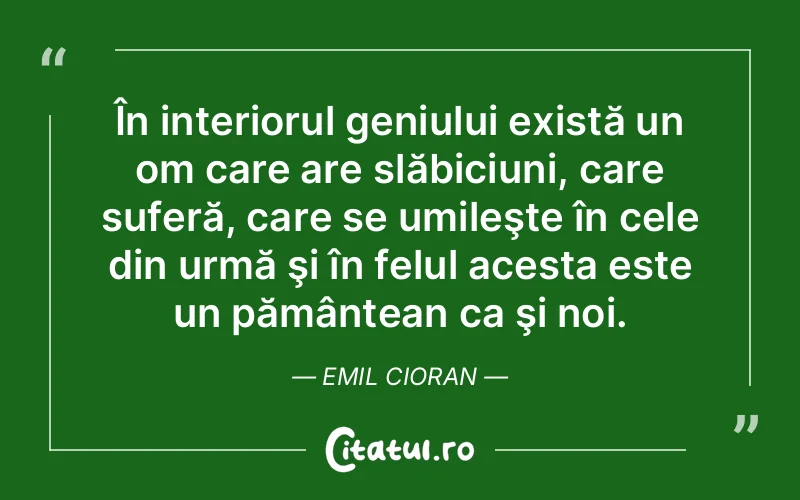 În interiorul geniului există un om care are slăbiciuni, care suferă, care se umileşte în cele din urmă şi în felul acesta este un pământean ca şi noi. Emil Cioran