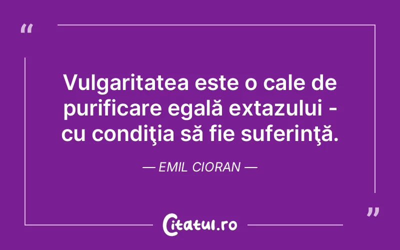 Vulgaritatea este o cale de purificare egală extazului - cu condiţia să fie suferinţă. Emil Cioran