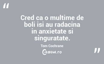 Cred ca o multime de boli isi au radacina in anxietate si singuratate. Tom Cochrane...