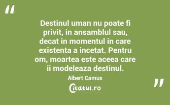 Destinul uman nu poate fi privit, in ansamblul sau, decat in momentul in care existenta a incetat. Pentru om, moartea este aceea care ii modeleaza destinul. Albert Camus...