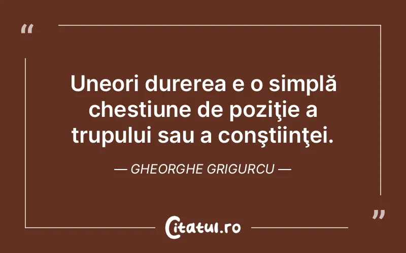 Uneori durerea e o simplă chestiune de poziţie a trupului sau a conştiinţei. Gheorghe Grigurcu