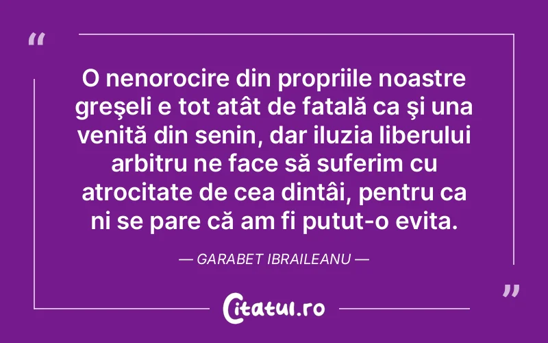 O nenorocire din propriile noastre greşeli e tot atât de fatală ca şi una venită din senin, dar iluzia liberului arbitru ne face să suferim cu atrocitate de cea dintâi, pentru ca ni se pare că am fi putut-o evita. Garabet Ibraileanu