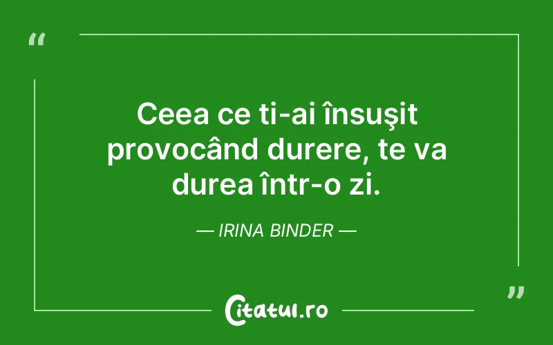 Ceea ce ți-ai însuşit provocând durere, te va durea într-o zi. Irina Binder