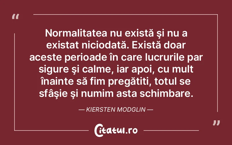 Normalitatea nu există şi nu a existat niciodată. Există doar aceste perioade în care lucrurile par sigure şi calme, iar apoi, cu mult înainte să fim pregătiți, totul se sfâşie şi numim asta schimbare. Kiersten Modglin