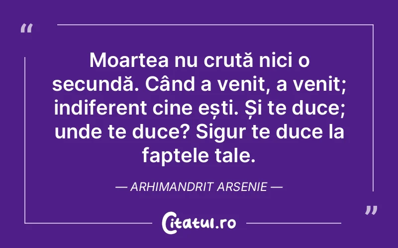 Moartea nu cruță nici o secundă. Când a venit, a venit; indiferent cine ești. Și te duce; unde te duce? Sigur te duce la faptele tale. Arhimandrit Arsenie