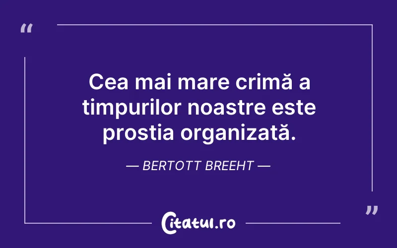 Cea mai mare crimă a timpurilor noastre este prostia organizată. Bertott Breeht