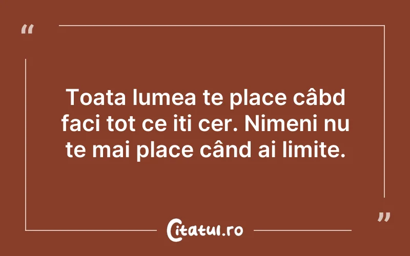 Toata lumea te place câbd faci tot ce iți cer. Nimeni nu te mai place când ai limite.