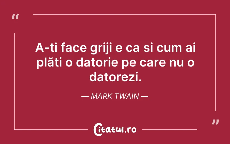 A-ți face griji e ca si cum ai plăti o datorie pe care nu o datorezi. Mark Twain