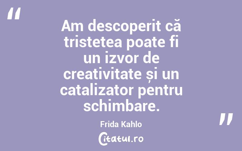 Am descoperit că tristețea poate fi un izvor de creativitate și un catalizator pentru schimbare. Frida Kahlo
