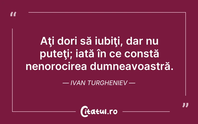 Aţi dori să iubiţi, dar nu puteţi; iată în ce constă nenorocirea dumneavoastră. Ivan Turgheniev