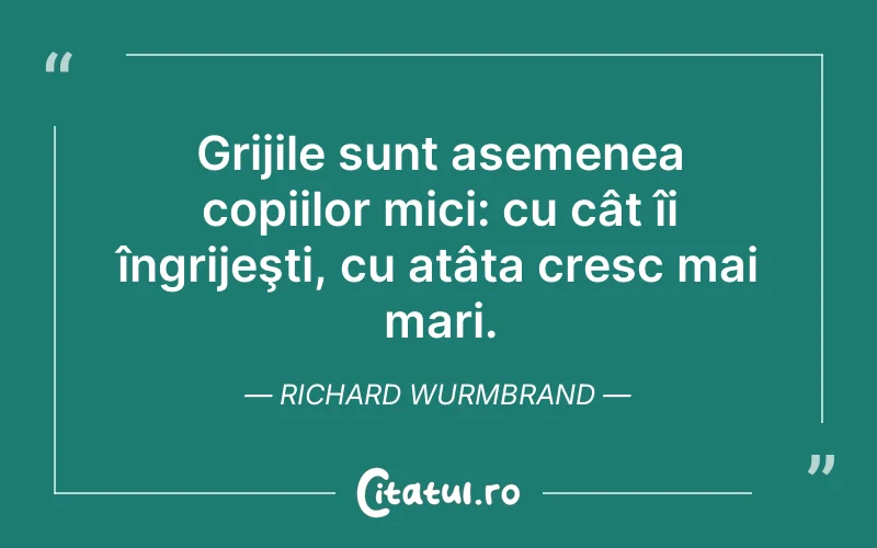 Grijile sunt asemenea copiilor mici: cu cât îi îngrijeşti, cu atâta cresc mai mari. Richard Wurmbrand