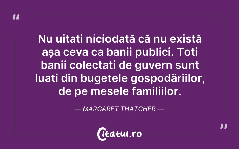 Nu uitați niciodată că nu există așa ceva ca banii publici. Toți banii colectați de guvern sunt luați din bugetele gospodăriilor, de pe mesele familiilor. Margaret Thatcher