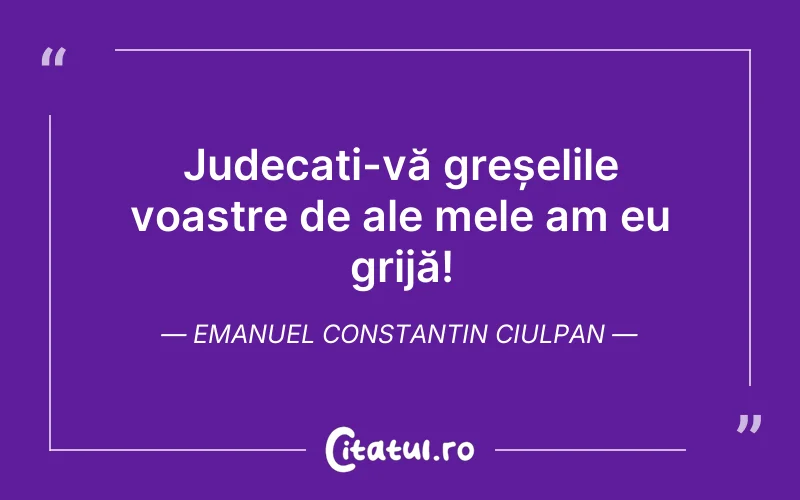 Judecați-vă greșelile voastre de ale mele am eu grijă! Emanuel Constantin Ciulpan