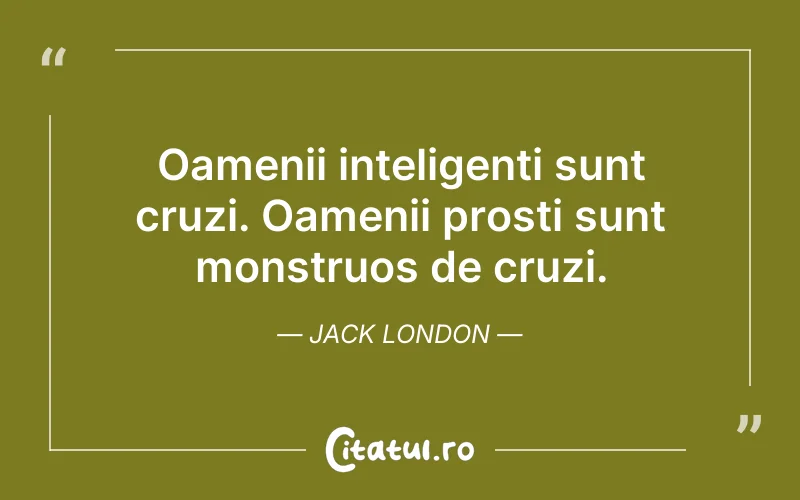 Oamenii inteligenți sunt cruzi. Oamenii prosti sunt monstruos de cruzi. Jack London