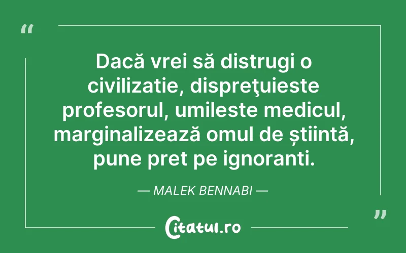 Dacă vrei să distrugi o civilizație, dispreţuieste profesorul, umileste medicul, marginalizează omul de știință, pune pret pe ignoranti. Malek Bennabi