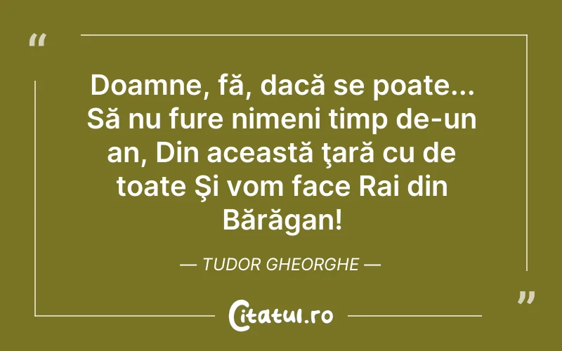 Doamne, fă, dacă se poate... Să nu fure nimeni timp de-un an, Din această ţară cu de toate Şi vom face Rai din Bărăgan! Tudor Gheorghe