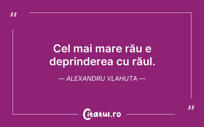 Cel mai mare rău e deprinderea cu răul. Alexandru Vlahuta