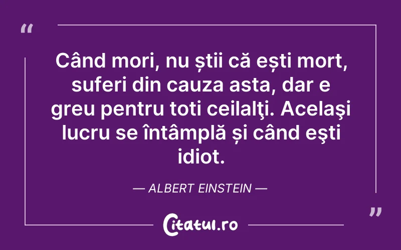 Când mori, nu știi că ești mort, suferi din cauza asta, dar e greu pentru toți ceilalţi. Acelaşi lucru se întâmplă și când eşti idiot. Albert Einstein