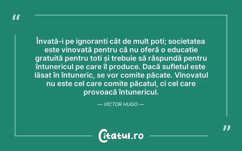 Învață-i pe ignoranți cât de mult poți; societatea este vinovată pentru că nu oferă o educație gratuită pentru toți și trebuie să răspundă pentru întunericul pe care îl produce. Dacă sufletul este lăsat în întuneric, se vor comite păcate. Vinovatul nu este cel care comite păcatul, ci cel care provoacă întunericul. Victor Hugo