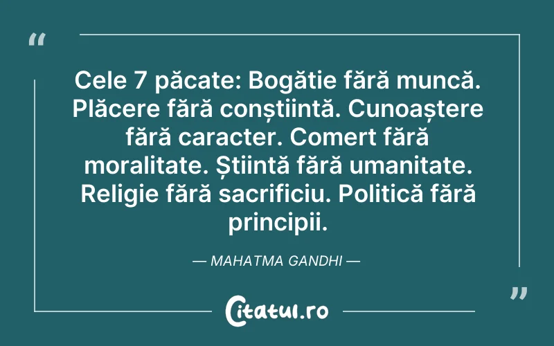 Cele 7 păcate: Bogăție fără muncă. Plăcere fără conștiință. Cunoaștere fără caracter. Comerț fără moralitate. Știință fără umanitate. Religie fără sacrificiu. Politică fără principii. Mahatma Gandhi