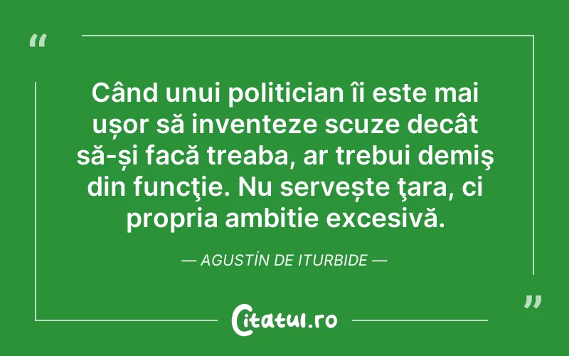 Când unui politician îi este mai ușor să inventeze scuze decât să-și facă treaba, ar trebui demiş din funcţie. Nu servește ţara, ci propria ambiție excesivă. Agustín de Iturbide