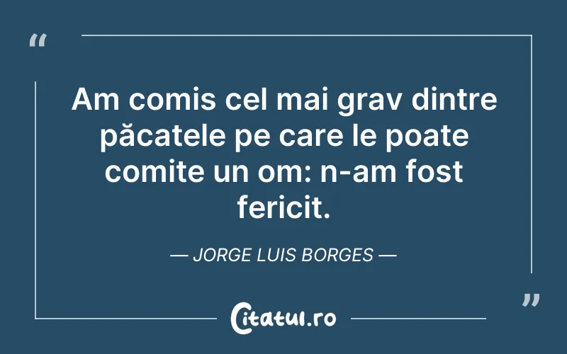 Am comis cel mai grav dintre păcatele pe care le poate comite un om: n-am fost fericit. Jorge Luis Borges