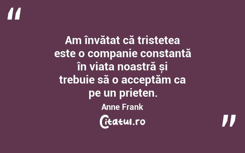 Am învățat că tristețea este o companie constantă în viața noastră și trebuie să o acceptăm ca pe un prieten. Anne Frank