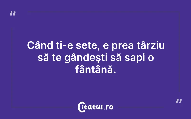 Când ți-e sete, e prea târziu să te gândeşti să sapi o fântână.