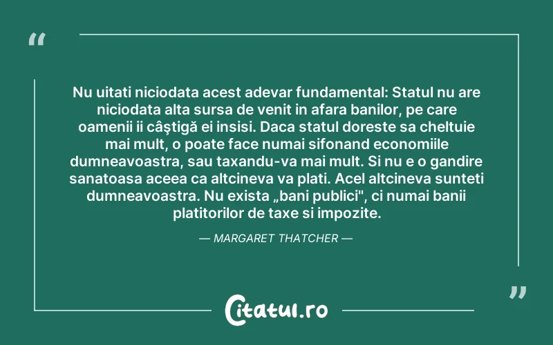 Nu uitati niciodata acest adevar fundamental: Statul nu are niciodata alta sursa de venit in afara banilor, pe care oamenii ii câştigă ei insisi. Daca statul doreste sa cheltuie mai mult, o poate face numai sifonand economiile dumneavoastra, sau taxandu-va mai mult. Si nu e o gandire sanatoasa aceea ca altcineva va plati. Acel altcineva sunteti dumneavoastra. Nu exista „bani publici", ci numai banii platitorilor de taxe si impozite. Margaret Thatcher