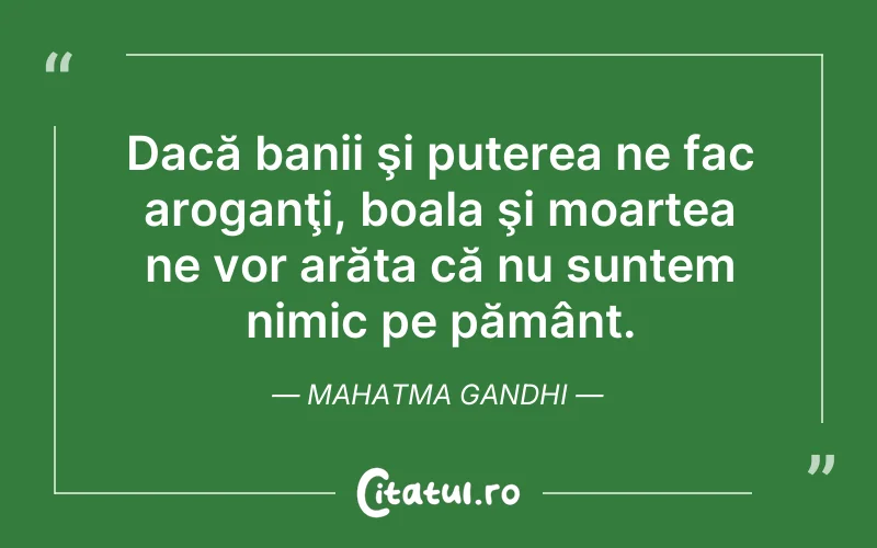 Dacă banii şi puterea ne fac aroganţi, boala şi moartea ne vor arăta că nu suntem nimic pe pământ. Mahatma Gandhi