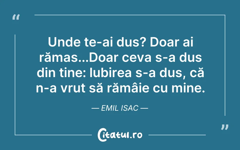 Unde te-ai dus? Doar ai rămas...Doar ceva s-a dus din tine: lubirea s-a dus, că n-a vrut să rămâie cu mine. Emil Isac