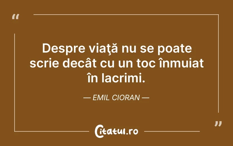 Despre viaţă nu se poate scrie decât cu un toc înmuiat în lacrimi. Emil Cioran