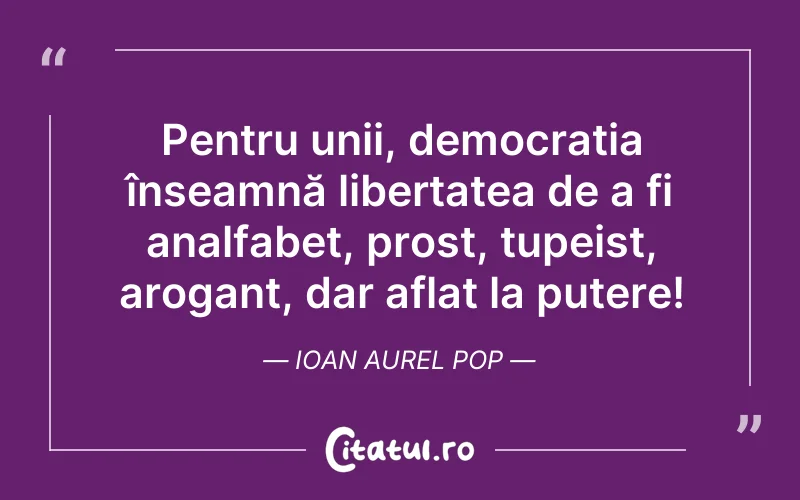 Pentru unii, democrația înseamnă libertatea de a fi analfabet, prost, tupeist, arogant, dar aflat la putere! Ioan Aurel Pop