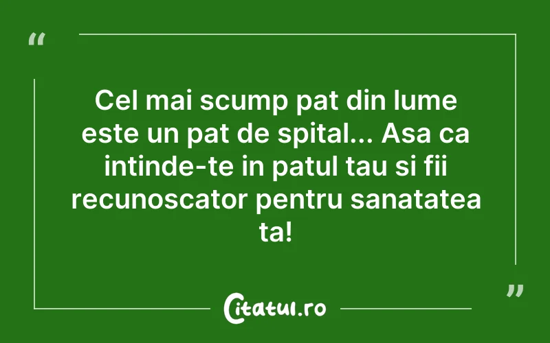 Cel mai scump pat din lume este un pat de spital... Asa ca intinde-te in patul tau si fii recunoscator pentru sanatatea ta!