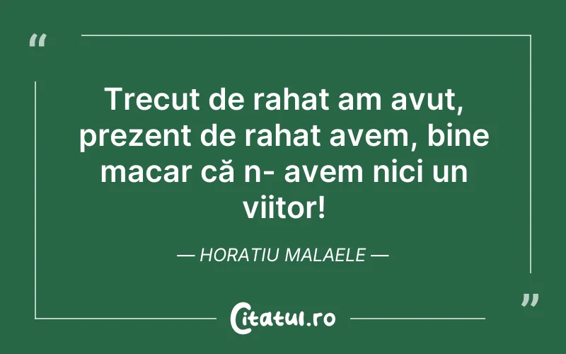 Trecut de rahat am avut, prezent de rahat avem, bine macar că n- avem nici un viitor! Horatiu Malaele