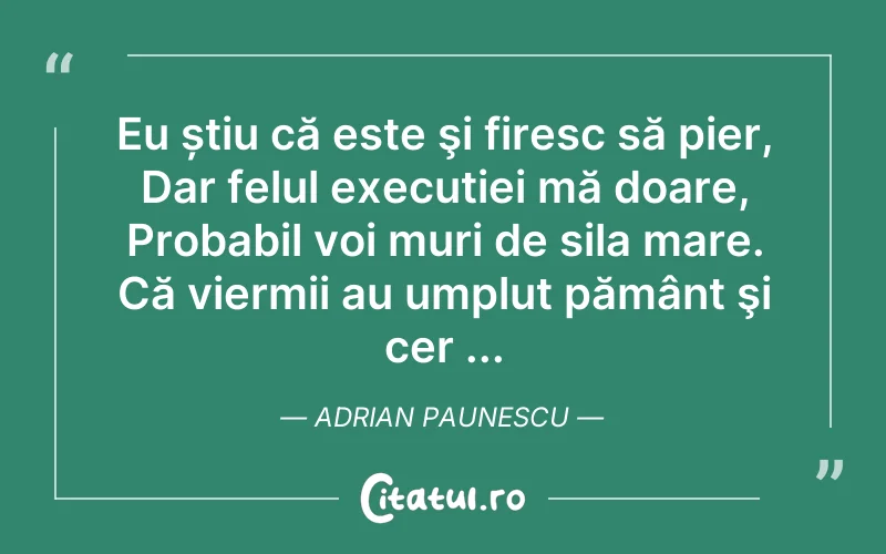 Eu știu că este şi firesc să pier, Dar felul execuției mă doare, Probabil voi muri de sila mare. Că viermii au umplut pământ şi cer ... Adrian Paunescu