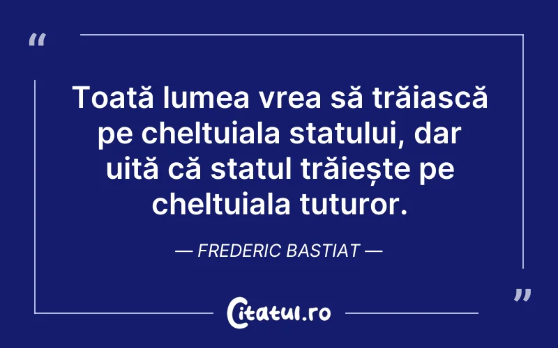 Toată lumea vrea să trăiască pe cheltuiala statului, dar uită că statul trăiește pe cheltuiala tuturor. Frederic Bastiat