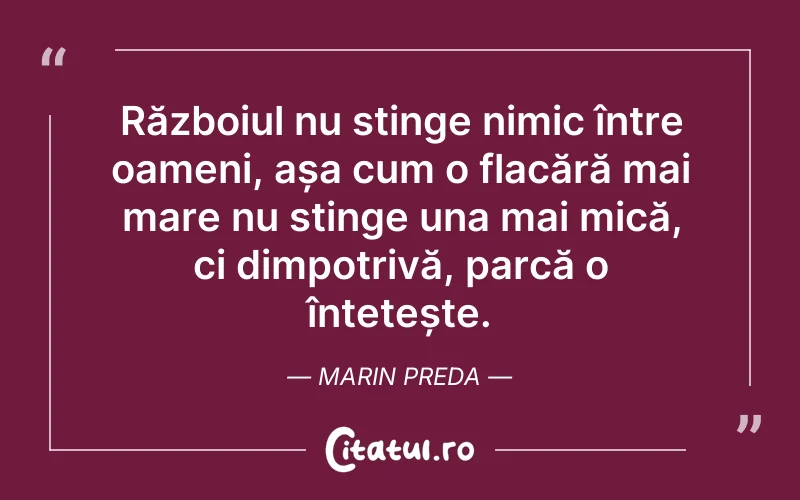 Războiul nu stinge nimic între oameni, așa cum o flacără mai mare nu stinge una mai mică, ci dimpotrivă, parcă o întețește. Marin Preda
