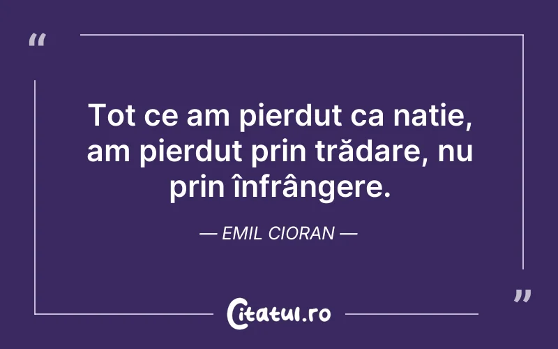 Tot ce am pierdut ca nație, am pierdut prin trădare, nu prin înfrângere. Emil Cioran
