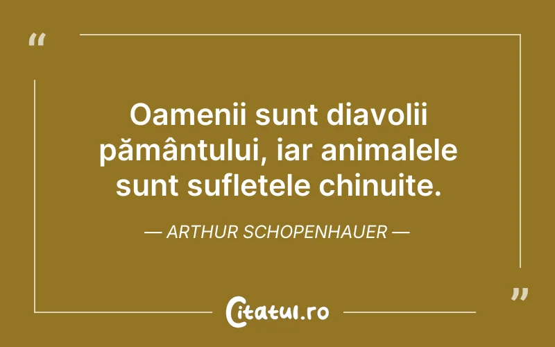 Oamenii sunt diavolii pământului, iar animalele sunt sufletele chinuite. Arthur Schopenhauer